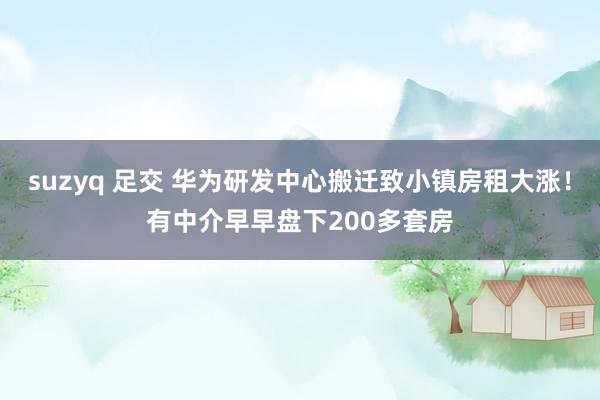 suzyq 足交 华为研发中心搬迁致小镇房租大涨！有中介早早盘下200多套房