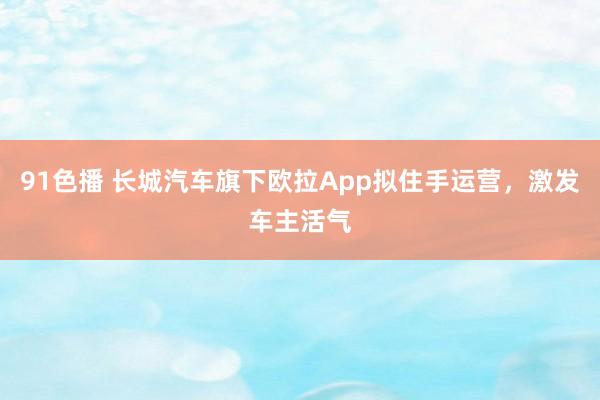 91色播 长城汽车旗下欧拉App拟住手运营，激发车主活气