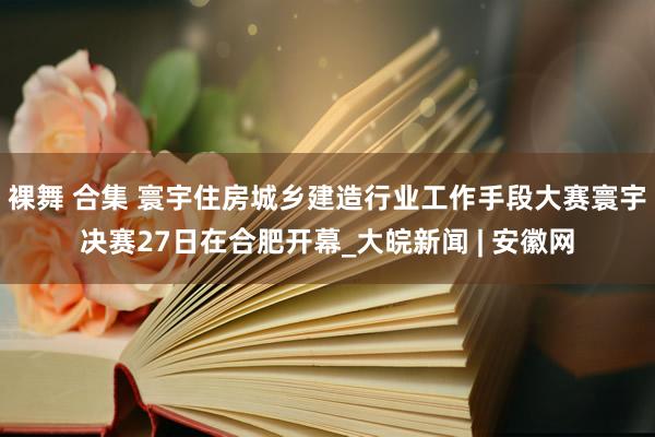 裸舞 合集 寰宇住房城乡建造行业工作手段大赛寰宇决赛27日在合肥开幕_大皖新闻 | 安徽网