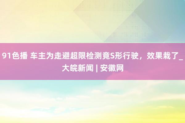 91色播 车主为走避超限检测竟S形行驶，效果栽了_大皖新闻 | 安徽网