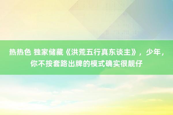 热热色 独家储藏《洪荒五行真东谈主》，少年，你不按套路出牌的模式确实很靓仔