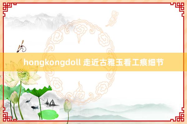 hongkongdoll 走近古雅玉看工痕细节