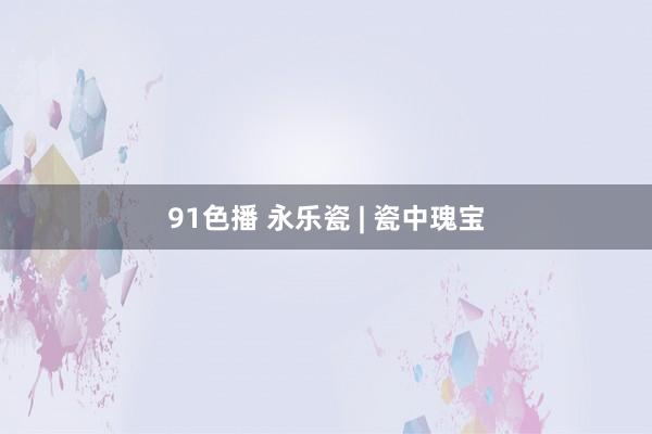 91色播 永乐瓷 | 瓷中瑰宝