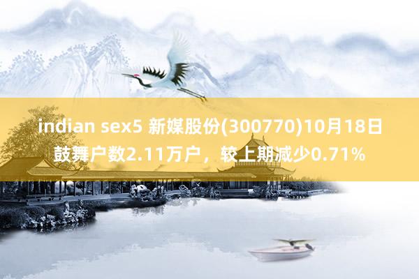 indian sex5 新媒股份(300770)10月18日鼓舞户数2.11万户，较上期减少0.71%