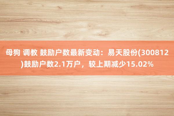 母狗 调教 鼓励户数最新变动：易天股份(300812)鼓励户数2.1万户，较上期减少15.02%