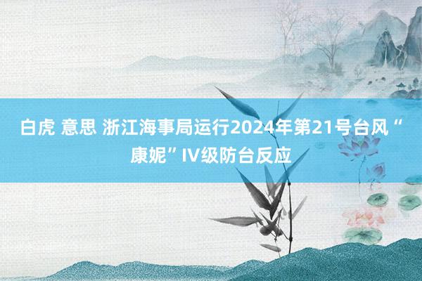 白虎 意思 浙江海事局运行2024年第21号台风“康妮”IV级防台反应