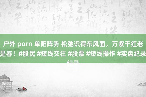 户外 porn 单阳阵势 松弛识得东风面，万紫千红老是春！#股民 #短线交往 #股票 #短线操作 #实盘纪录