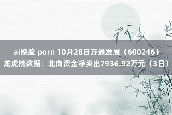 ai换脸 porn 10月28日万通发展（600246）龙虎榜数据：北向资金净卖出7936.92万元（3日）