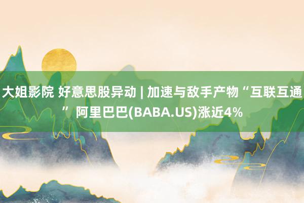 大姐影院 好意思股异动 | 加速与敌手产物“互联互通” 阿里巴巴(BABA.US)涨近4%