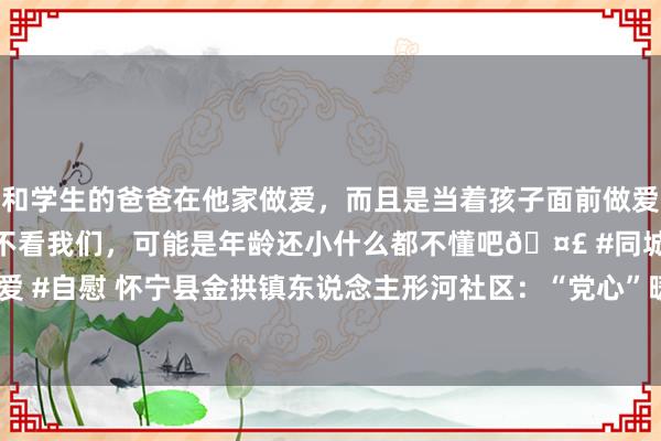 和学生的爸爸在他家做爱，而且是当着孩子面前做爱，太刺激了，孩子完全不看我们，可能是年龄还小什么都不懂吧🤣 #同城 #文爱 #自慰 怀宁县金拱镇东说念主形河社区：“党心”暖“人心”  _大皖新闻 | 安徽网