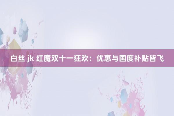 白丝 jk 红魔双十一狂欢：优惠与国度补贴皆飞