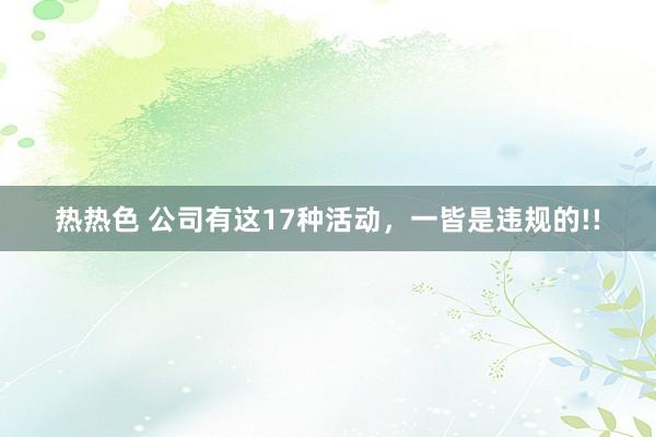 热热色 公司有这17种活动，一皆是违规的!!