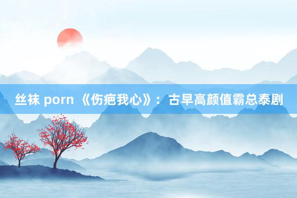 丝袜 porn 《伤疤我心》：古早高颜值霸总泰剧