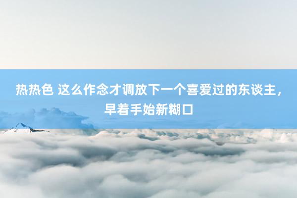 热热色 这么作念才调放下一个喜爱过的东谈主，早着手始新糊口