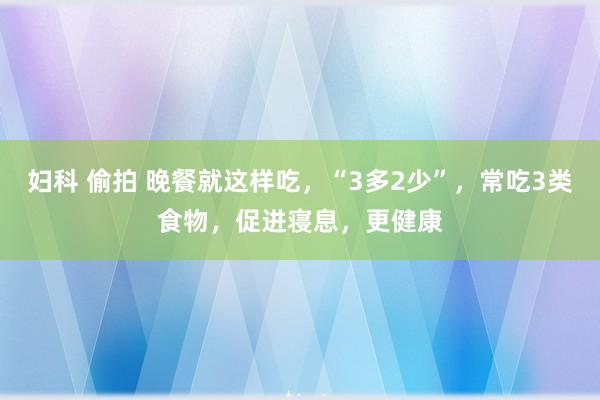 妇科 偷拍 晚餐就这样吃，“3多2少”，常吃3类食物，促进寝息，更健康