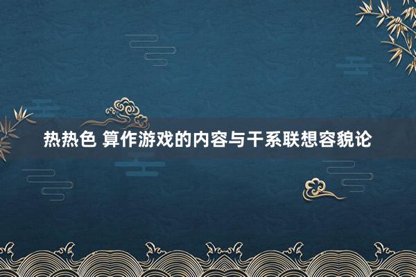 热热色 算作游戏的内容与干系联想容貌论