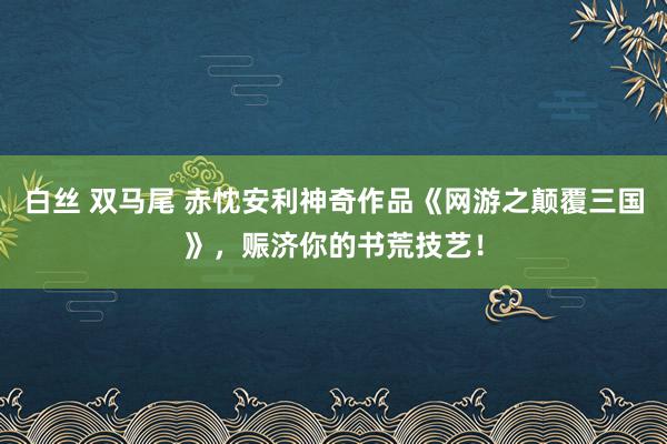 白丝 双马尾 赤忱安利神奇作品《网游之颠覆三国》，赈济你的书荒技艺！