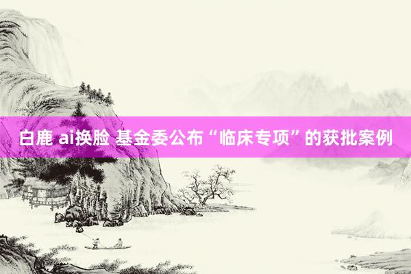 白鹿 ai换脸 基金委公布“临床专项”的获批案例