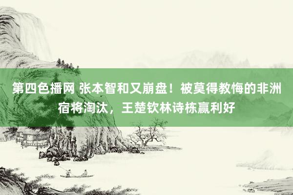 第四色播网 张本智和又崩盘！被莫得教悔的非洲宿将淘汰，王楚钦林诗栋赢利好