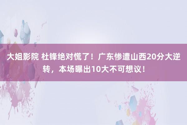 大姐影院 杜锋绝对慌了！广东惨遭山西20分大逆转，本场曝出10大不可想议！