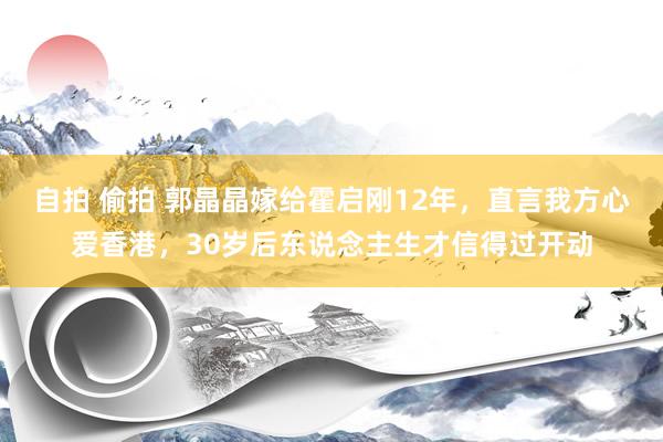 自拍 偷拍 郭晶晶嫁给霍启刚12年，直言我方心爱香港，30岁后东说念主生才信得过开动