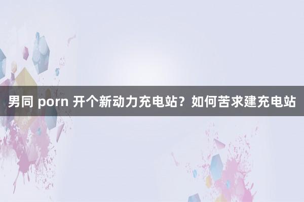 男同 porn 开个新动力充电站？如何苦求建充电站