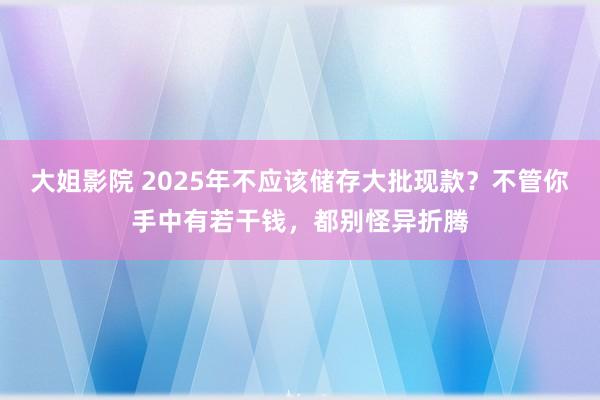 大姐影院 2025年不应该储存大批现款？不管你手中有若干钱，都别怪异折腾