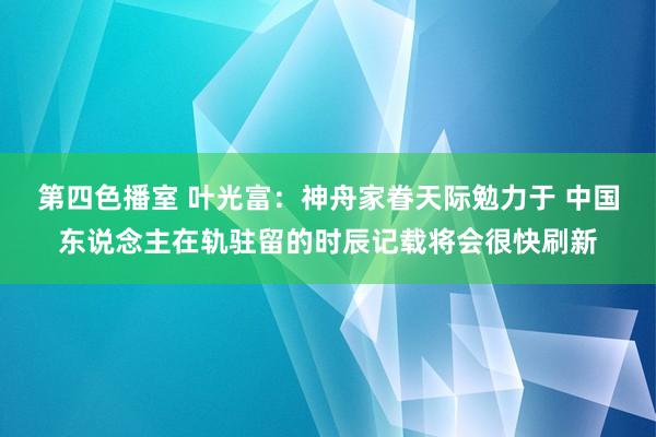 第四色播室 叶光富：神舟家眷天际勉力于 中国东说念主在轨驻留的时辰记载将会很快刷新