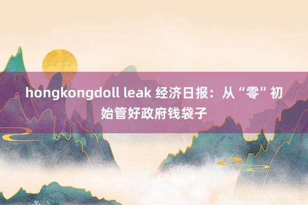 hongkongdoll leak 经济日报：从“零”初始管好政府钱袋子