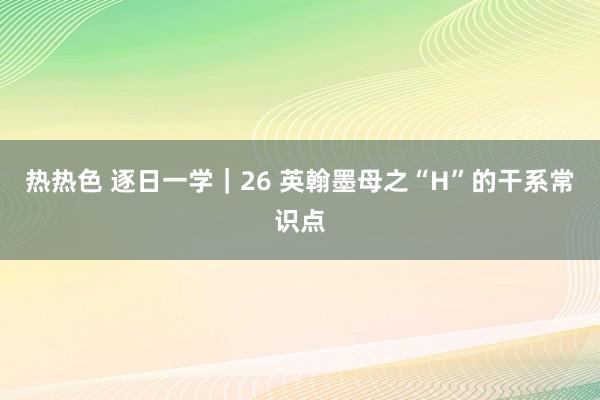 热热色 逐日一学｜26 英翰墨母之“H”的干系常识点