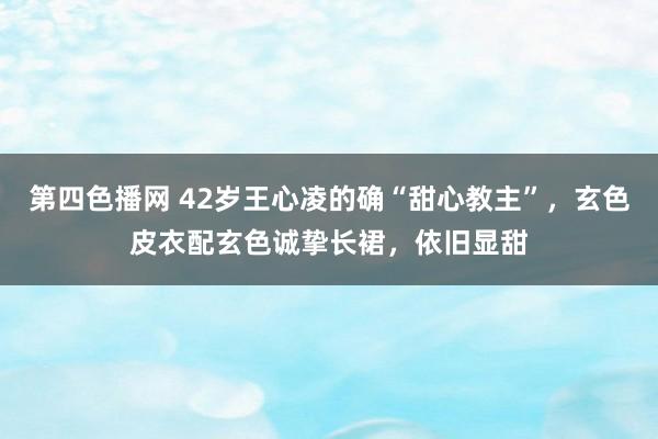 第四色播网 42岁王心凌的确“甜心教主”，玄色皮衣配玄色诚挚长裙，依旧显甜