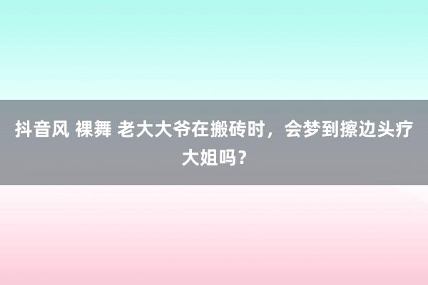 抖音风 裸舞 老大大爷在搬砖时，会梦到擦边头疗大姐吗？