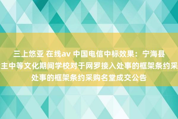 三上悠亚 在线av 中国电信中标效果：宁海县强蛟镇成东说念主中等文化期间学校对于网罗接入处事的框架条约采购名堂成交公告