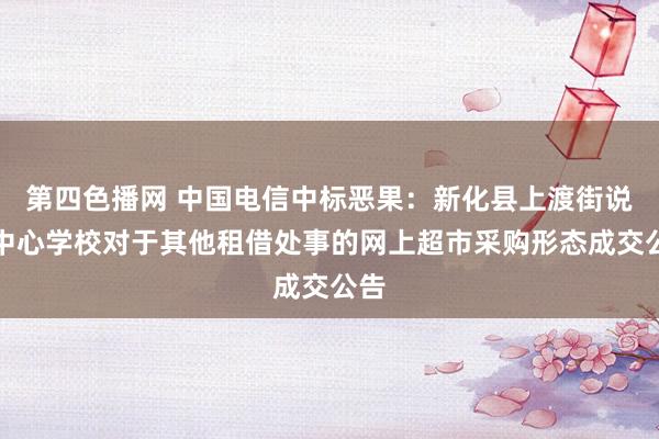 第四色播网 中国电信中标恶果：新化县上渡街说念中心学校对于其他租借处事的网上超市采购形态成交公告