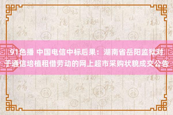 91色播 中国电信中标后果：湖南省岳阳监狱对于通信培植租借劳动的网上超市采购状貌成交公告