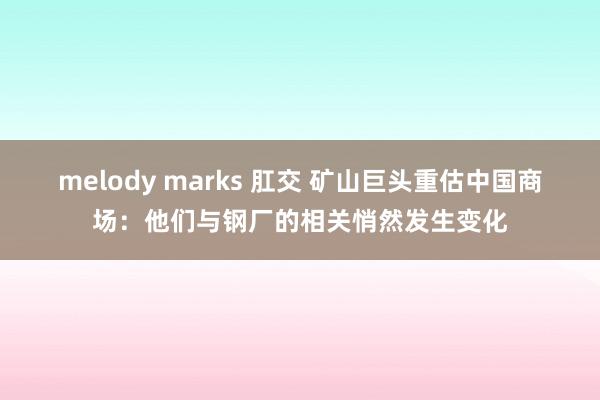 melody marks 肛交 矿山巨头重估中国商场：他们与钢厂的相关悄然发生变化