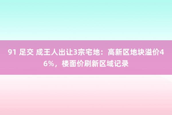 91 足交 成王人出让3宗宅地：高新区地块溢价46%，楼面价刷新区域记录