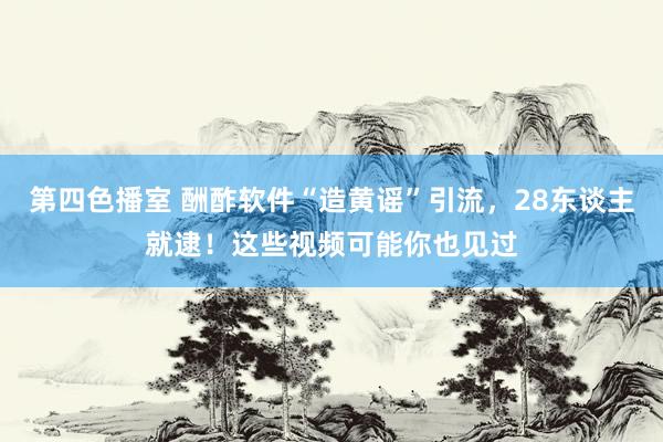 第四色播室 酬酢软件“造黄谣”引流，28东谈主就逮！这些视频可能你也见过