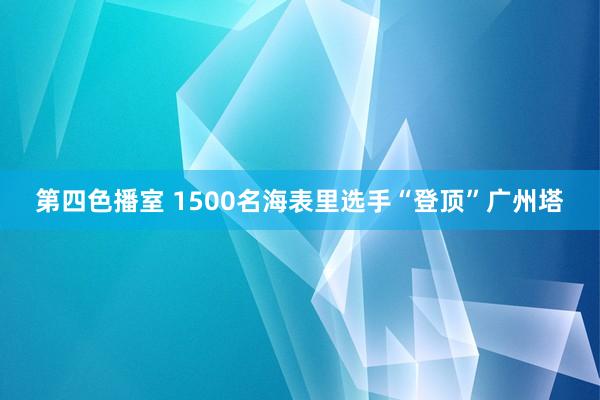 第四色播室 1500名海表里选手“登顶”广州塔