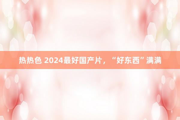 热热色 2024最好国产片，“好东西”满满