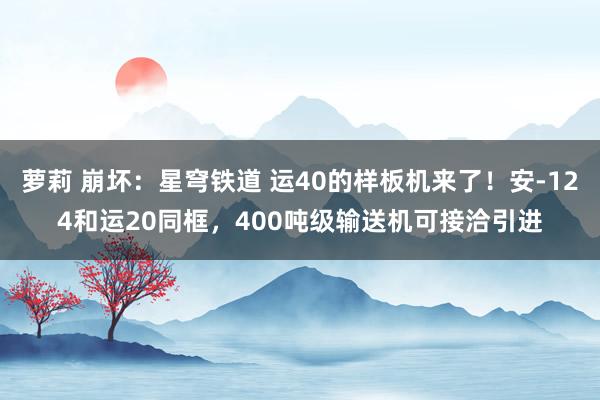 萝莉 崩坏：星穹铁道 运40的样板机来了！安-124和运20同框，400吨级输送机可接洽引进