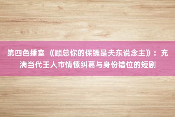 第四色播室 《顾总你的保镖是夫东说念主》：充满当代王人市情愫纠葛与身份错位的短剧