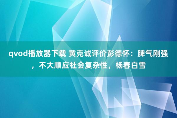 qvod播放器下载 黄克诚评价彭德怀：脾气刚强，不大顺应社会复杂性，杨春白雪