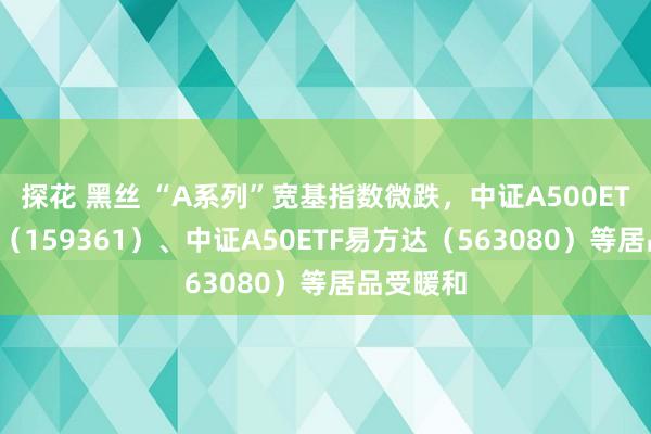 探花 黑丝 “A系列”宽基指数微跌，中证A500ETF易方达（159361）、中证A50ETF易方达（563080）等居品受暖和