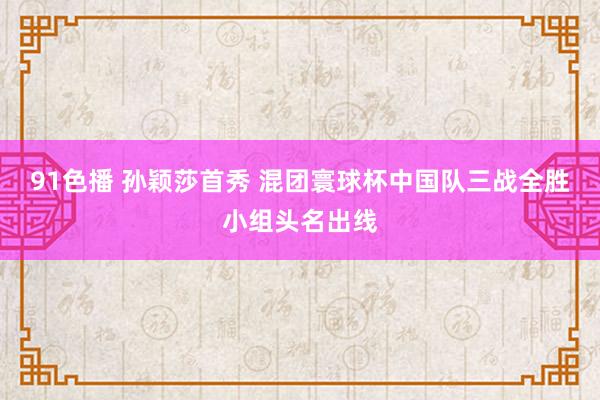 91色播 孙颖莎首秀 混团寰球杯中国队三战全胜小组头名出线