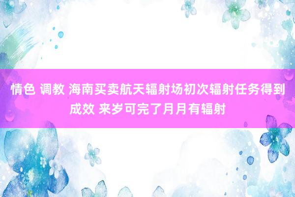 情色 调教 海南买卖航天辐射场初次辐射任务得到成效 来岁可完了月月有辐射