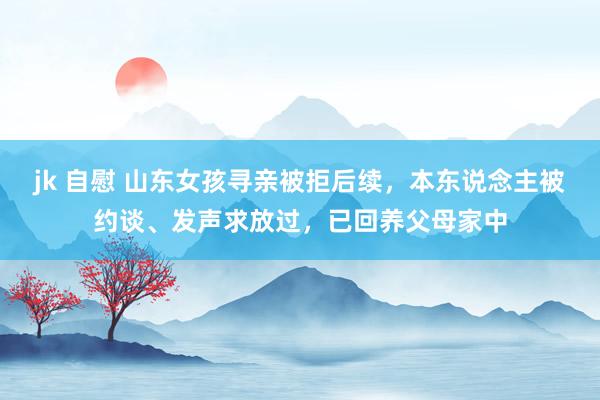 jk 自慰 山东女孩寻亲被拒后续，本东说念主被约谈、发声求放过，已回养父母家中