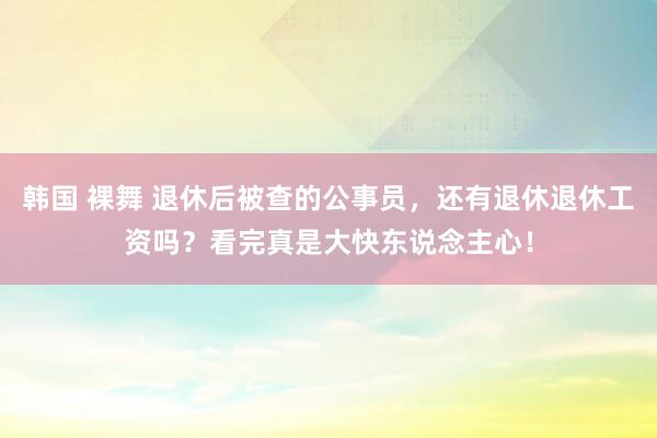 韩国 裸舞 退休后被查的公事员，还有退休退休工资吗？看完真是大快东说念主心！