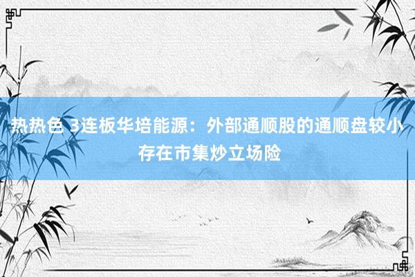 热热色 3连板华培能源：外部通顺股的通顺盘较小 存在市集炒立场险