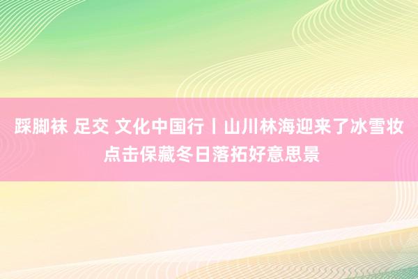 踩脚袜 足交 文化中国行丨山川林海迎来了冰雪妆 点击保藏冬日落拓好意思景